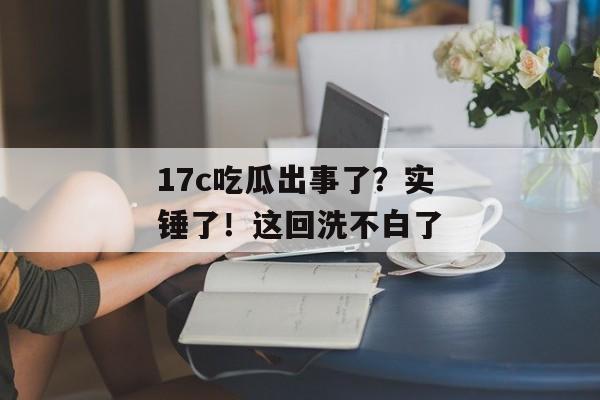 17c吃瓜出事了？实锤了！这回洗不白了