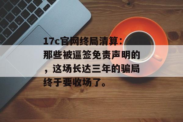 17c官网终局清算：那些被逼签免责声明的，这场长达三年的骗局终于要收场了。