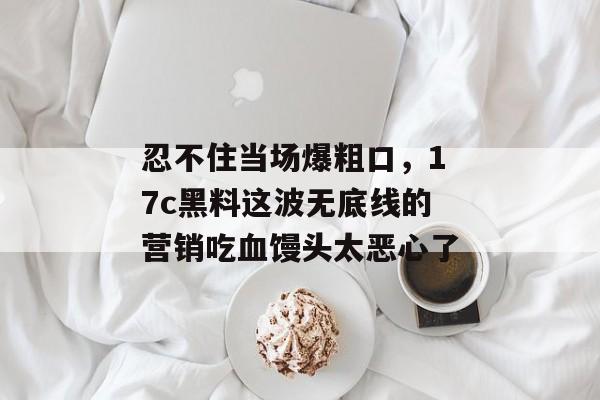 忍不住当场爆粗口，17c黑料这波无底线的营销吃血馒头太恶心了