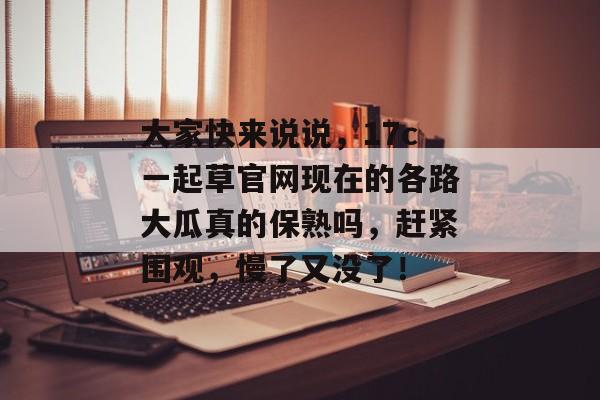 大家快来说说，17c一起草官网现在的各路大瓜真的保熟吗，赶紧围观，慢了又没了！