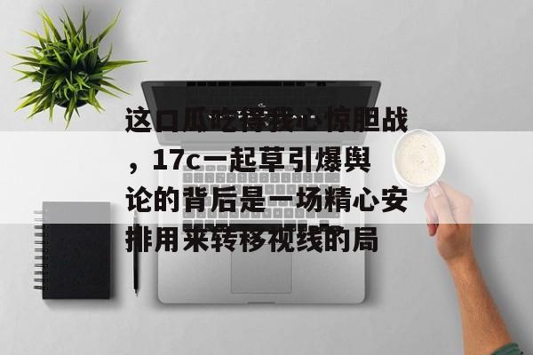 这口瓜吃得我心惊胆战，17c一起草引爆舆论的背后是一场精心安排用来转移视线的局