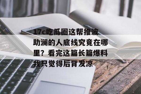 17c吃瓜圈这帮推波助澜的人底线究竟在哪里？看完这篇长篇爆料我只觉得后背发凉