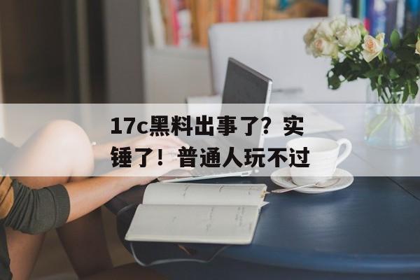 17c黑料出事了？实锤了！普通人玩不过