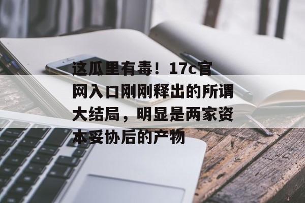 这瓜里有毒！17c官网入口刚刚释出的所谓大结局，明显是两家资本妥协后的产物