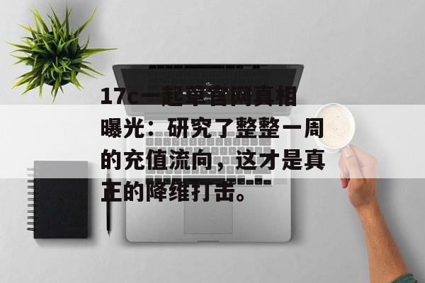 17c一起草官网真相曝光：研究了整整一周的充值流向，这才是真正的降维打击。