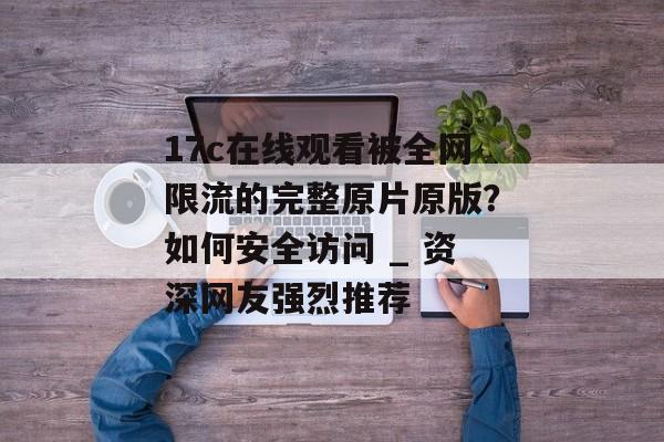 17c在线观看被全网限流的完整原片原版？如何安全访问 _ 资深网友强烈推荐