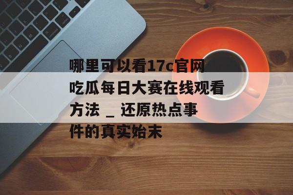哪里可以看17c官网吃瓜每日大赛在线观看方法 _ 还原热点事件的真实始末