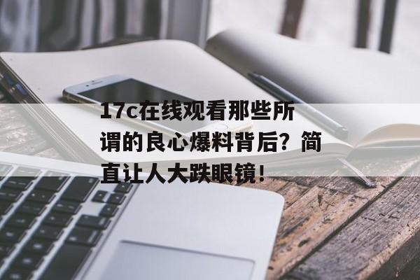 17c在线观看那些所谓的良心爆料背后？简直让人大跌眼镜！