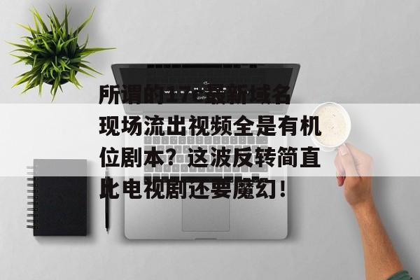 所谓的17c最新域名现场流出视频全是有机位剧本？这波反转简直比电视剧还要魔幻！