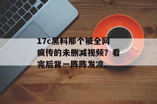 17c黑料那个被全网疯传的未删减视频？看完后背一阵阵发凉。