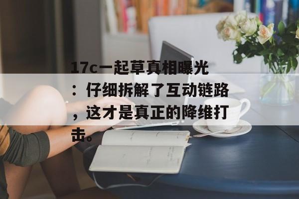 17c一起草真相曝光：仔细拆解了互动链路，这才是真正的降维打击。