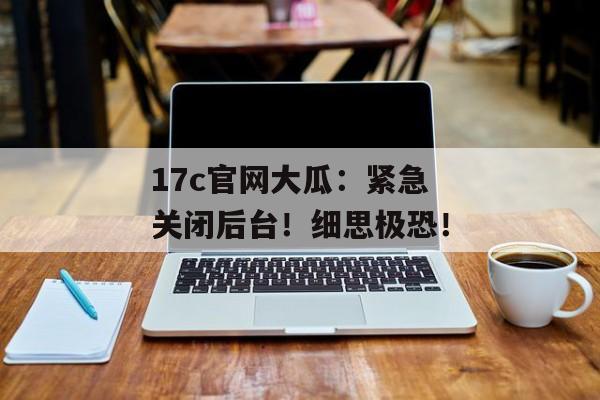 17c官网大瓜：紧急关闭后台！细思极恐！