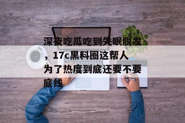 深夜吃瓜吃到失眠脱发，17c黑料圈这帮人为了热度到底还要不要底线