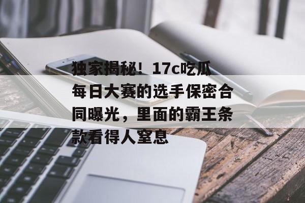独家揭秘！17c吃瓜每日大赛的选手保密合同曝光，里面的霸王条款看得人窒息