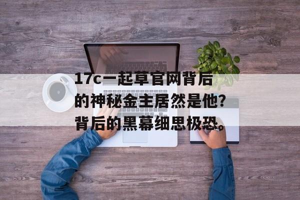 17c一起草官网背后的神秘金主居然是他？背后的黑幕细思极恐。