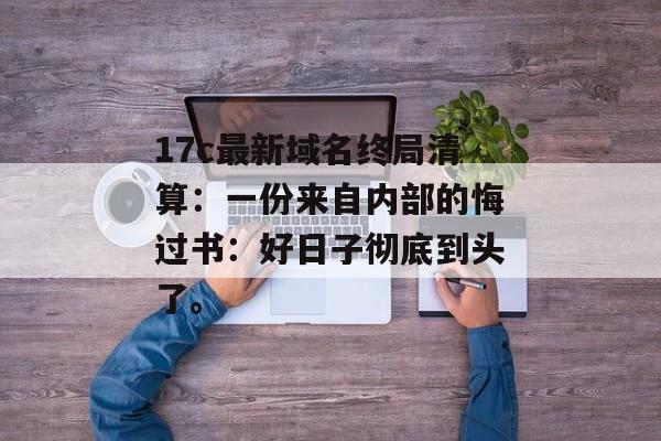 17c最新域名终局清算：一份来自内部的悔过书：好日子彻底到头了。