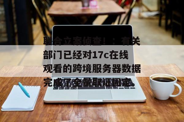 联合立案侦查！：有关部门已经对17c在线观看的跨境服务器数据完成了全量取证固定。