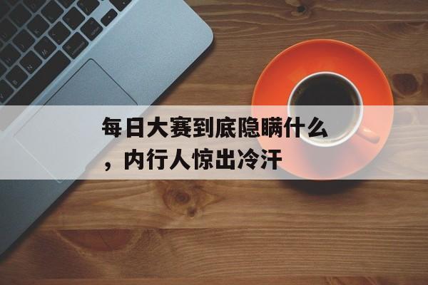 每日大赛到底隐瞒什么，内行人惊出冷汗