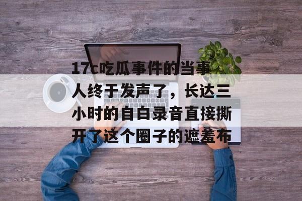 17c吃瓜事件的当事人终于发声了，长达三小时的自白录音直接撕开了这个圈子的遮羞布