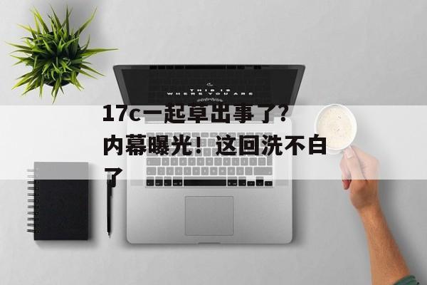17c一起草出事了？内幕曝光！这回洗不白了