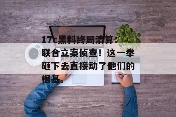 17c黑料终局清算：联合立案侦查！这一拳砸下去直接动了他们的根基。