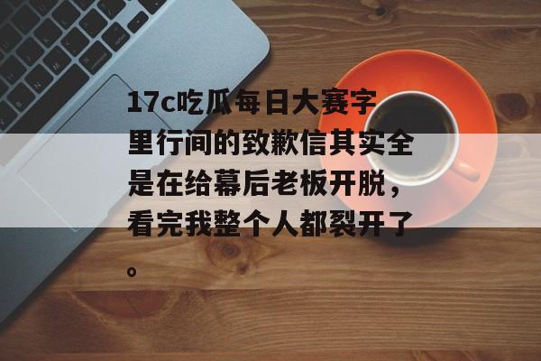 17c吃瓜每日大赛字里行间的致歉信其实全是在给幕后老板开脱，看完我整个人都裂开了。