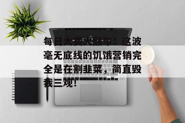 每日大赛大翻车：这波毫无底线的饥饿营销完全是在割韭菜，简直毁我三观！