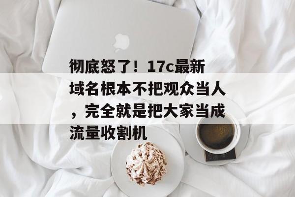 彻底怒了！17c最新域名根本不把观众当人，完全就是把大家当成流量收割机
