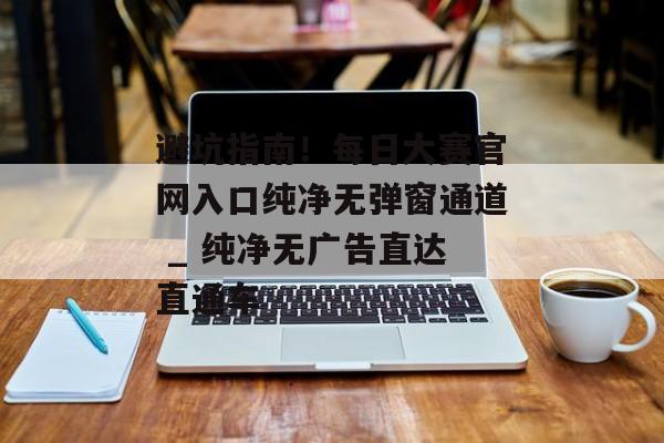 避坑指南！每日大赛官网入口纯净无弹窗通道 _ 纯净无广告直达直通车