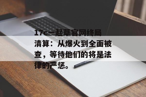 17c一起草官网终局清算：从爆火到全面被查，等待他们的将是法律的严惩。