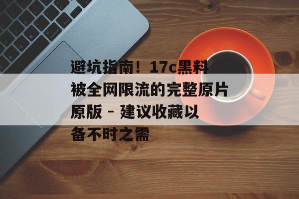 避坑指南！17c黑料被全网限流的完整原片原版 - 建议收藏以备不时之需