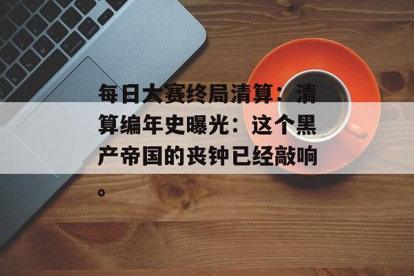 每日大赛终局清算：清算编年史曝光：这个黑产帝国的丧钟已经敲响。