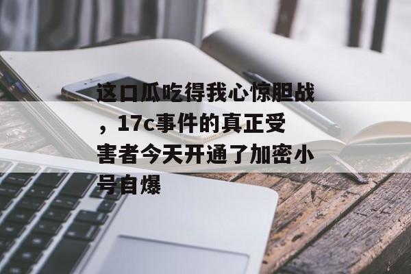 这口瓜吃得我心惊胆战，17c事件的真正受害者今天开通了加密小号自爆