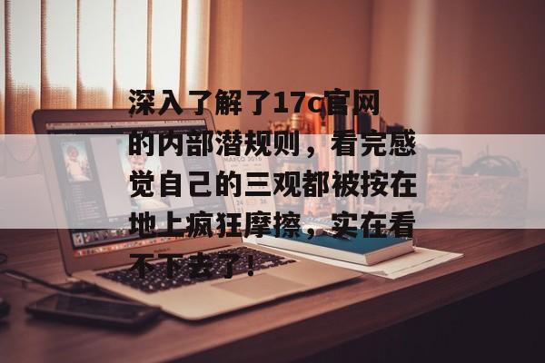 深入了解了17c官网的内部潜规则，看完感觉自己的三观都被按在地上疯狂摩擦，实在看不下去了！