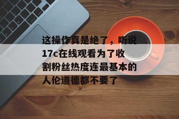 这操作真是绝了，听说17c在线观看为了收割粉丝热度连最基本的人伦道德都不要了